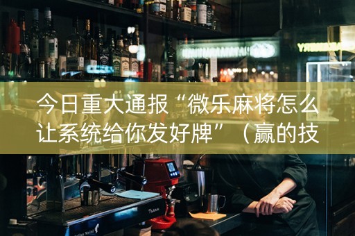 今日重大通报“微乐麻将怎么让系统给你发好牌”（赢的技巧规律)