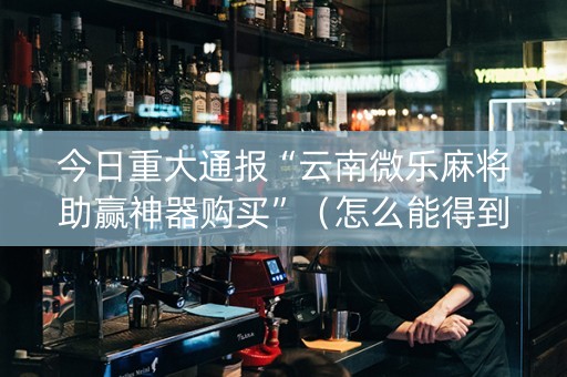 今日重大通报“云南微乐麻将助赢神器购买”（怎么能得到好牌)