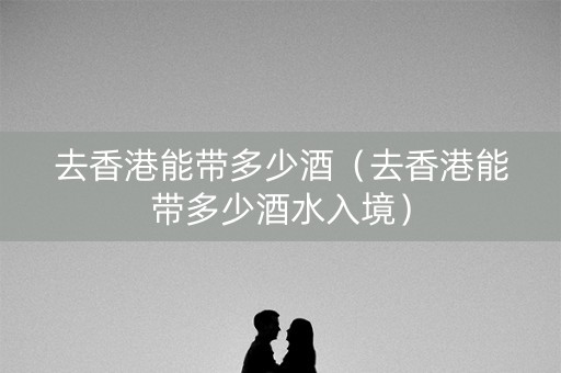 去香港能带多少酒（去香港能带多少酒水入境）