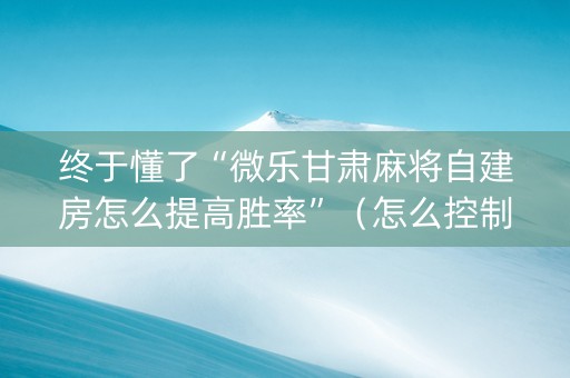 终于懂了“微乐甘肃麻将自建房怎么提高胜率”（怎么控制输赢)
