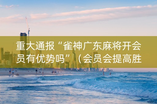 重大通报“雀神广东麻将开会员有优势吗”（会员会提高胜率吗)