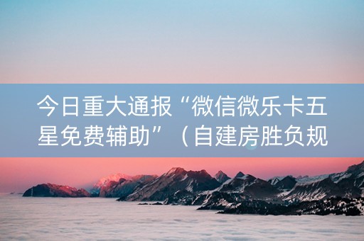 今日重大通报“微信微乐卡五星免费辅助”（自建房胜负规律)