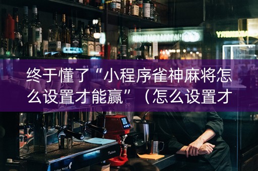 终于懂了“小程序雀神麻将怎么设置才能赢”（怎么设置才能赢)