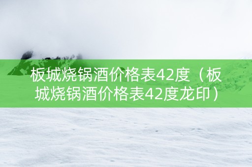 板城烧锅酒价格表42度（板城烧锅酒价格表42度龙印）