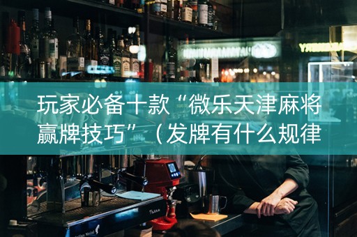 玩家必备十款“微乐天津麻将赢牌技巧”（发牌有什么规律吗)