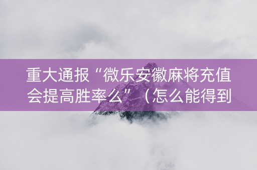 重大通报“微乐安徽麻将充值会提高胜率么”（怎么能得到好牌)