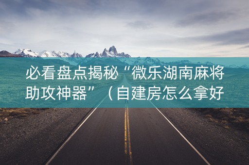必看盘点揭秘“微乐湖南麻将助攻神器”（自建房怎么拿好牌)