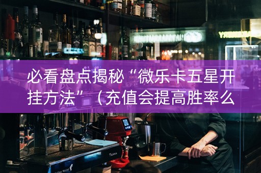 必看盘点揭秘“微乐卡五星开挂方法”（充值会提高胜率么)