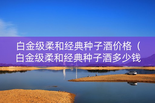 白金级柔和经典种子酒价格（白金级柔和经典种子酒多少钱一瓶）