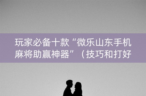 玩家必备十款“微乐山东手机麻将助赢神器”（技巧和打好牌方法)