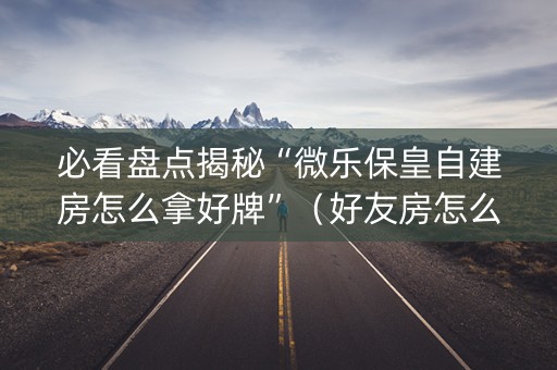 必看盘点揭秘“微乐保皇自建房怎么拿好牌”（好友房怎么才能赢)