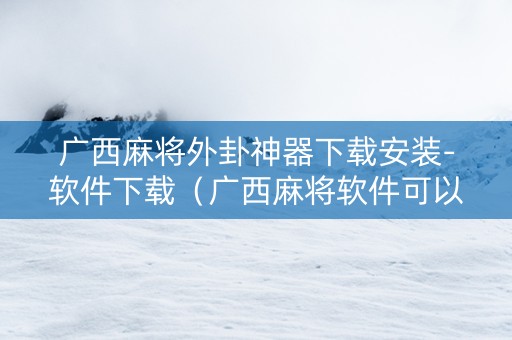 广西麻将外卦神器下载安装-软件下载（广西麻将软件可以开挂吗）