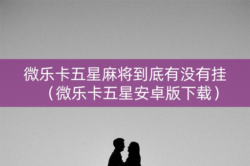 微乐卡五星麻将到底有没有挂（微乐卡五星安卓版下载）