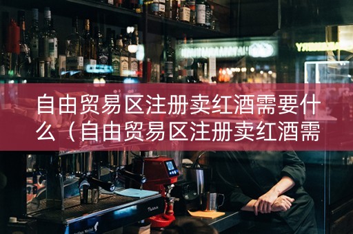 自由贸易区注册卖红酒需要什么（自由贸易区注册卖红酒需要什么手续）