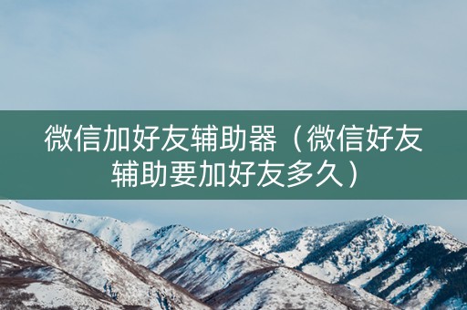 微信加好友辅助器（微信好友辅助要加好友多久）