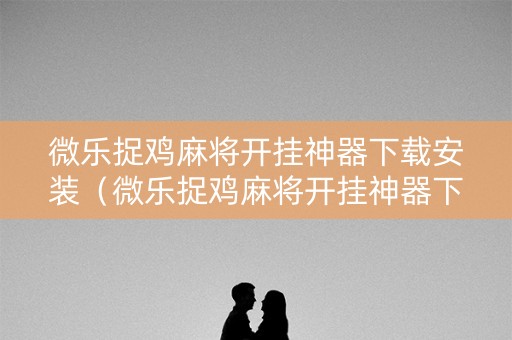 微乐捉鸡麻将开挂神器下载安装（微乐捉鸡麻将开挂神器下载安装1027）