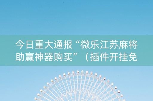 今日重大通报“微乐江苏麻将助赢神器购买”（插件开挂免费AI)