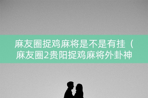 麻友圈捉鸡麻将是不是有挂（麻友圈2贵阳捉鸡麻将外卦神器下载安装）