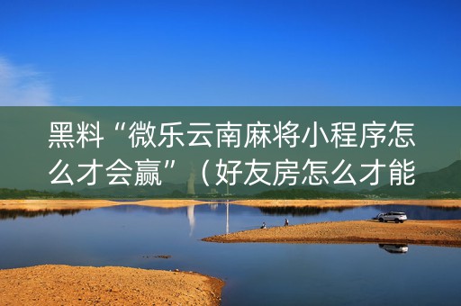 黑料“微乐云南麻将小程序怎么才会赢”（好友房怎么才能赢)
