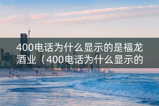 400电话为什么显示的是福龙酒业（400电话为什么显示的是福龙酒业的电话）