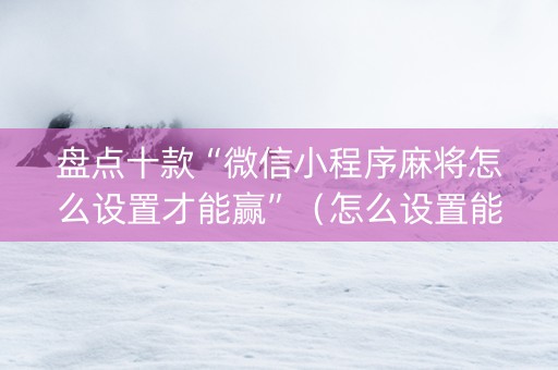 盘点十款“微信小程序麻将怎么设置才能赢”（怎么设置能有好牌)