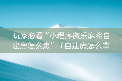 玩家必看“小程序微乐麻将自建房怎么赢”（自建房怎么拿好牌)