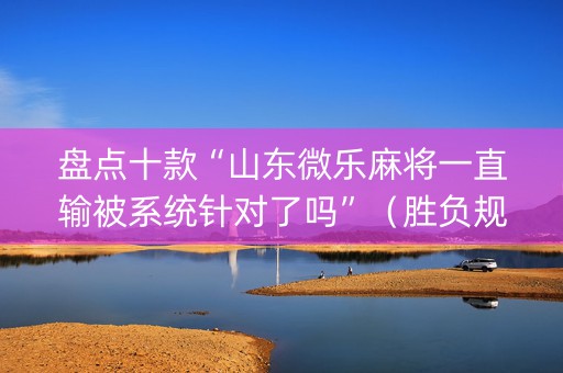 盘点十款“山东微乐麻将一直输被系统针对了吗”（胜负规律拿好牌)