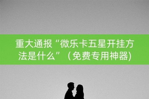 重大通报“微乐卡五星开挂方法是什么”（免费专用神器)