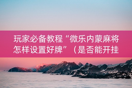 玩家必备教程“微乐内蒙麻将怎样设置好牌”（是否能开挂)