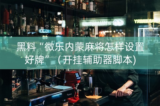 黑料“微乐内蒙麻将怎样设置好牌”（开挂辅助器脚本)