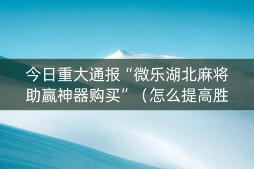 今日重大通报“微乐湖北麻将助赢神器购买”（怎么提高胜率)