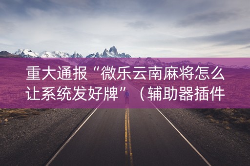 重大通报“微乐云南麻将怎么让系统发好牌”（辅助器插件)