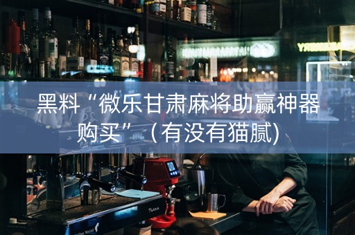 黑料“微乐甘肃麻将助赢神器购买”（有没有猫腻)