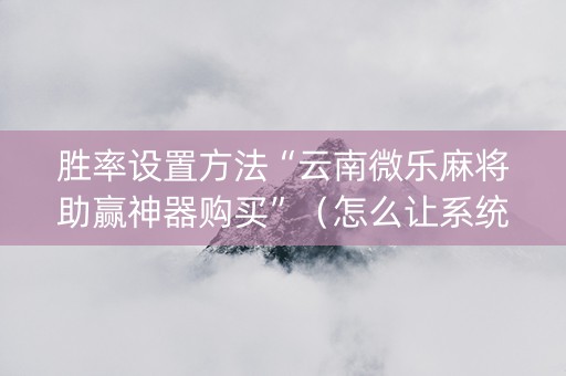 胜率设置方法“云南微乐麻将助赢神器购买”（怎么让系统给自己好牌)