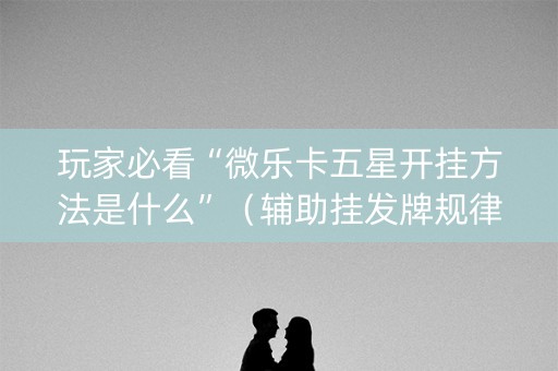 玩家必看“微乐卡五星开挂方法是什么”（辅助挂发牌规律)