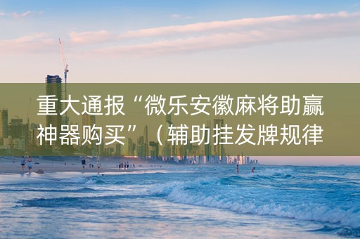 重大通报“微乐安徽麻将助赢神器购买”（辅助挂发牌规律)
