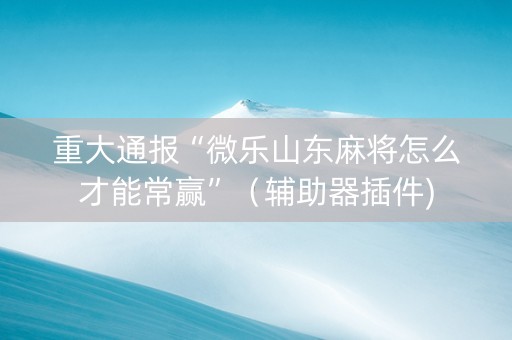 重大通报“微乐山东麻将怎么才能常赢”（辅助器插件)