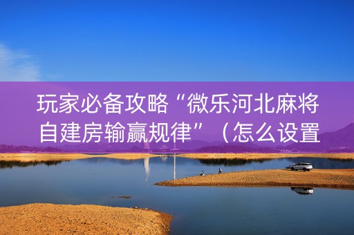 玩家必备攻略“微乐河北麻将自建房输赢规律”（怎么设置能有好牌)