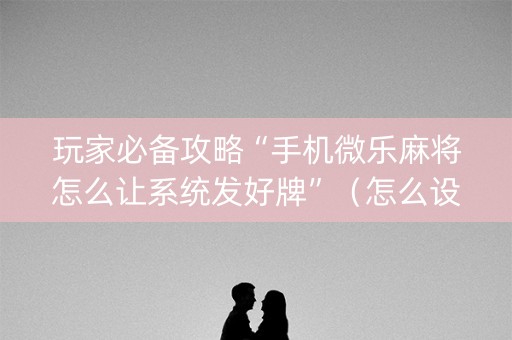 玩家必备攻略“手机微乐麻将怎么让系统发好牌”（怎么设置能有好牌)