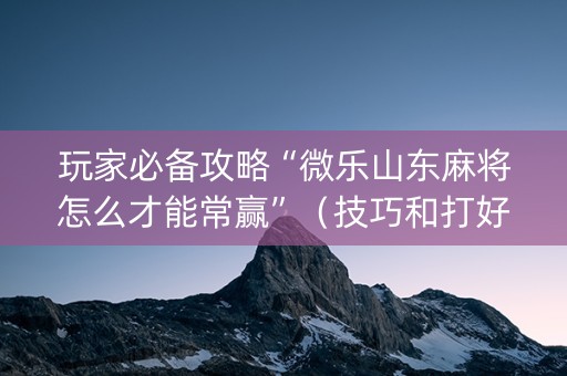 玩家必备攻略“微乐山东麻将怎么才能常赢”（技巧和打好牌方法)