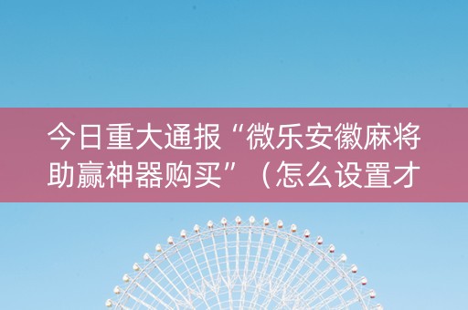 今日重大通报“微乐安徽麻将助赢神器购买”（怎么设置才能赢)