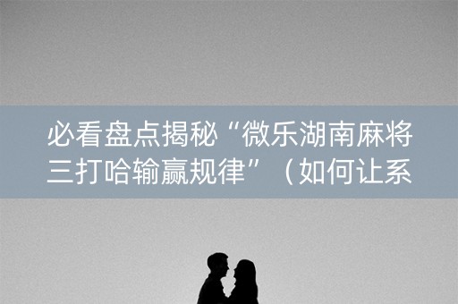 必看盘点揭秘“微乐湖南麻将三打哈输赢规律”（如何让系统发好牌)