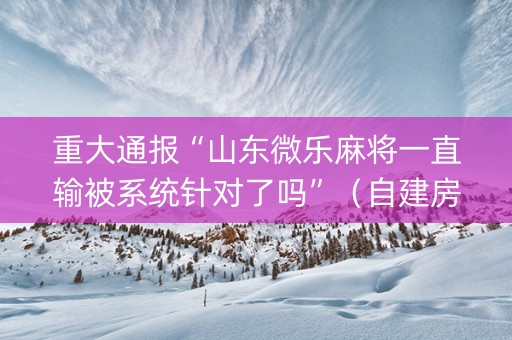 重大通报“山东微乐麻将一直输被系统针对了吗”（自建房怎么拿好牌)