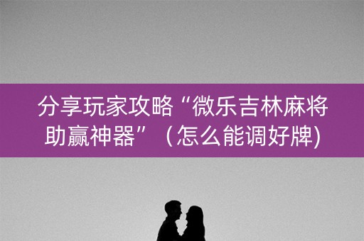分享玩家攻略“微乐吉林麻将助赢神器”（怎么能调好牌)