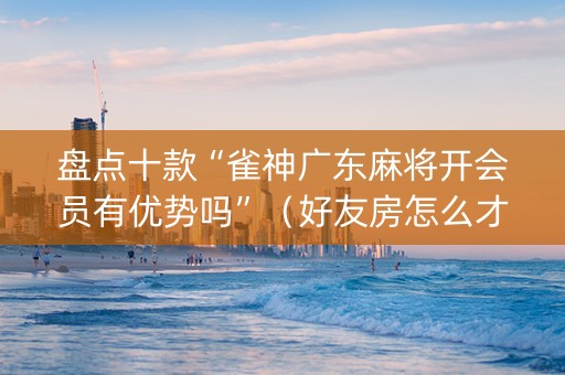 盘点十款“雀神广东麻将开会员有优势吗”（好友房怎么才能赢)
