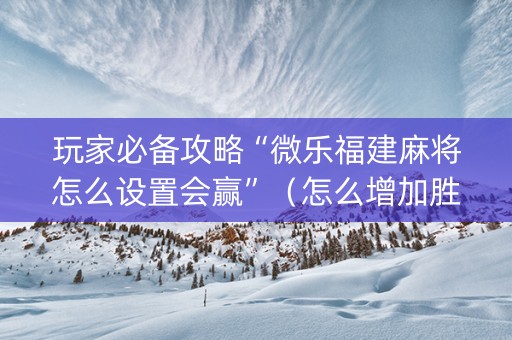 玩家必备攻略“微乐福建麻将怎么设置会赢”（怎么增加胜率)