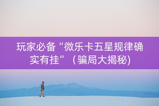 玩家必备“微乐卡五星规律确实有挂”（骗局大揭秘)