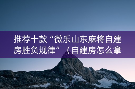 推荐十款“微乐山东麻将自建房胜负规律”（自建房怎么拿好牌)