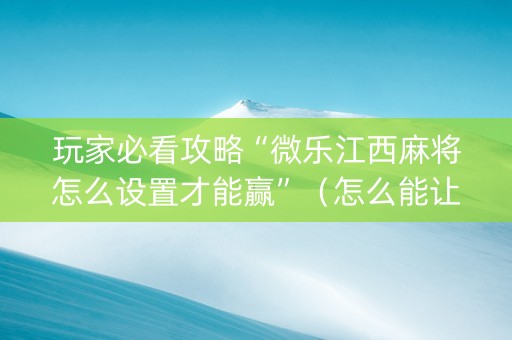 玩家必看攻略“微乐江西麻将怎么设置才能赢”（怎么能让牌好一点)
