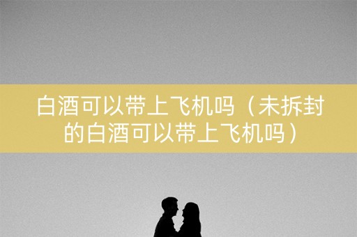 白酒可以带上飞机吗（未拆封的白酒可以带上飞机吗）